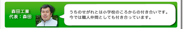 森田工業代表：森田　うちのせがれとは小学校のころからの付き合いです。今では職人仲間としても付き合っています。