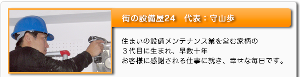 街の設備屋24　代表：守山歩　住まいの設備メンテナンス業を営む家柄の３代目に生まれ、早数十年　お客様に感謝される仕事に就き、幸せな毎日です。