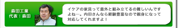 森田工業代表：森田　イケアの家具って意外と組み立てるのが難しいんですよね…。内田さんなら経験豊富なので親身になって対応してくれますよ！