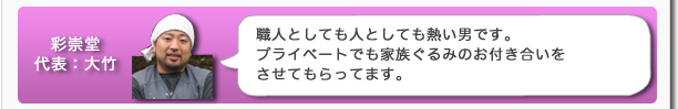 彩崇堂代表：大竹　職人としても人としても熱い男です。プライベートでも家族ぐるみのお付き合いをさせてもらってます。