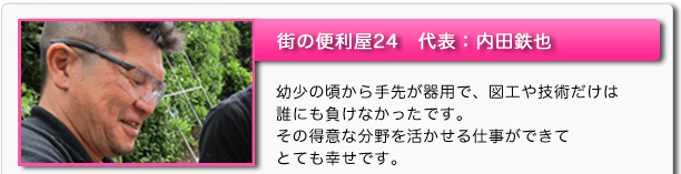 街の便利屋24　代表：内田鉄也　幼少の頃から手先が器用で、図工や技術だけは誰にも負けなかったです。その得意な分野を活かせる仕事ができてとても幸せです。