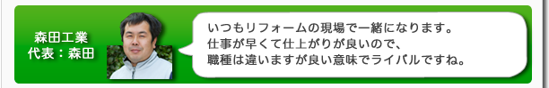 森田工業代表：森田　いつもリフォームの現場で一緒になります。仕事が早くて仕上がりが良いので、職種は違いますが良い意味でライバルですね。