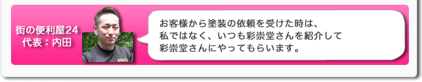 街の便利屋24代表：内田　お客様から塗装の依頼を受けた時は、私ではなく、いつも彩崇堂さんを紹介して彩崇堂さんにやってもらいます。