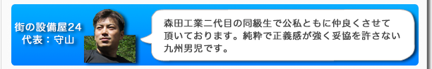 街の設備屋24代表：守山　森田工業二代目の同級生で公私ともに仲良くさせて頂いております。純粋で正義感が強く妥協を許さない九州男児です。