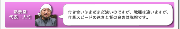 彩崇堂代表：大竹　付き合いはまだまだ浅いのですが、職種は違いますが、作業スピードの速さと質の良さは脱帽です。