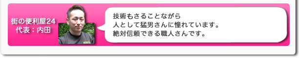 街の便利屋24代表：内田　技術もさることながら人として猛男さんに憧れています。絶対信頼できる職人さんです。