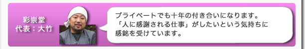 彩崇堂代表：大竹　プライベートでも十年の付き合いになります。「人に感謝される仕事」がしたいという気持ちに感銘を受けています。