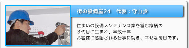 街の設備屋24　代表：守山歩　住まいの設備メンテナンス業を営む家柄の３代目に生まれ、早数十年　お客様に感謝される仕事に就き、幸せな毎日です。